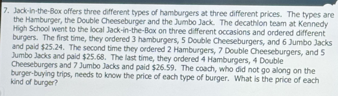 Jack-in-the-Box offers three different types of hamburgers at three different prices. The types are 
the Hamburger, the Double Cheeseburger and the Jumbo Jack. The decathlon team at Kennedy 
High School went to the local Jack-in-the-Box on three different occasions and ordered different 
burgers. The first time, they ordered 3 hamburgers, 5 Double Cheeseburgers, and 6 Jumbo Jacks 
and paid $25.24. The second time they ordered 2 Hamburgers, 7 Double Cheeseburgers, and 5
Jumbo Jacks and paid $25.68. The last time, they ordered 4 Hamburgers, 4 Double 
Cheeseburgers and 7 Jumbo Jacks and paid $26.59. The coach, who did not go along on the 
burger-buying trips, needs to know the price of each type of burger. What is the price of each 
kind of burger?