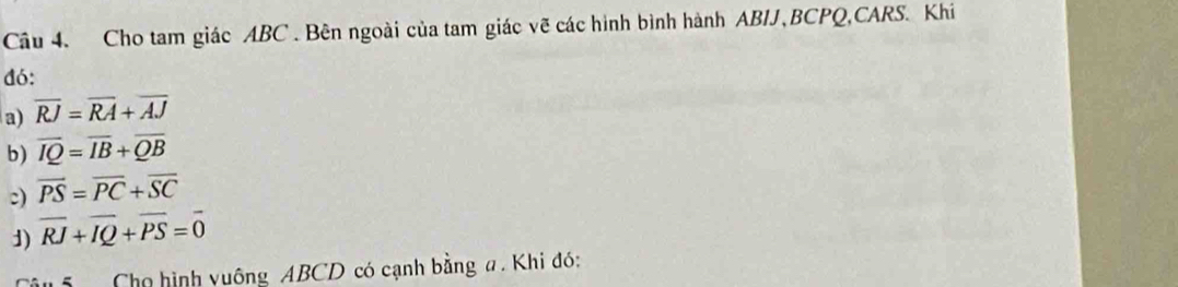 Cho tam giác ABC. Bên ngoài của tam giác vẽ các hình bình hành ABIJ, BCPQ,CARS. Khi 
đó: 
a) overline RJ=overline RA+overline AJ
b) overline IQ=overline IB+overline QB
c) overline PS=overline PC+overline SC
1) overline RJ+overline IQ+overline PS=overline 0
Cho hình yuông ABCD có cạnh bằng a. Khi đó: