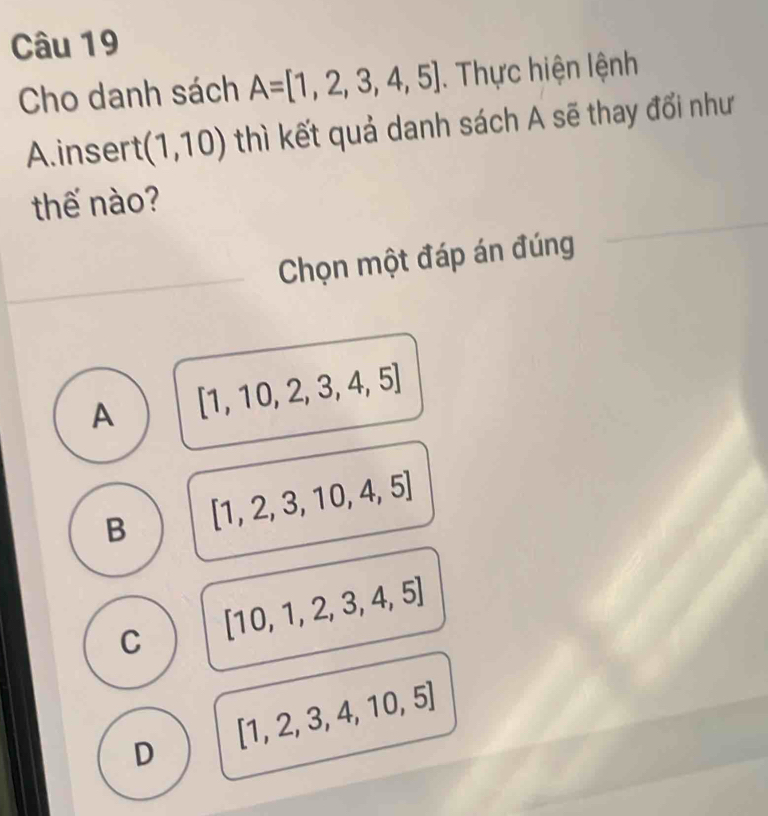 Cho danh sách A=[1,2,3,4,5]. Thực hiện lệnh
A.insert (1,10) thì kết quả danh sách A sẽ thay đổi như
thế nào?
Chọn một đáp án đúng
A [1,10,2,3,4,5]
B [1,2,3,10,4,5]
C [10,1,2,3,4,5]
D [1,2,3,4,10,5]