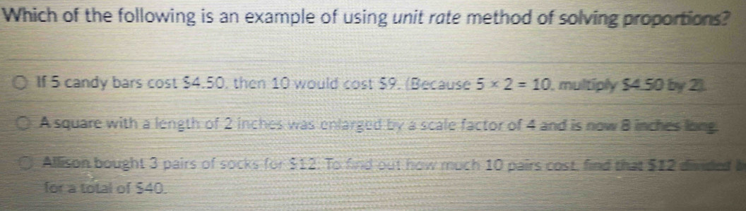 Which of the following is an example of using unit rate method of solving proportions?
If 5 candy bars cost $4.50, then 10 would cost $9. (Because 5* 2=10 , multiply $4.50 by 2).
A square with a length of 2 inches was enlarged by a scale factor of 4 and is now 8 inches long.
Allison bought 3 pairs of socks for $12 : To find out how much 10 pairs cost, find that $12 divided a
for a total of $40.