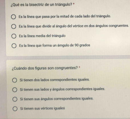 ¿Qué es la bisectriz de un triángulo? *
Es la línea que pasa por la mitad de cada lado del triángulo.
Es la línea que divide al ángulo del vértice en dos ángulos congruentes.
Es la línea media del triángulo
Es la línea que forma un ámgulo de 90 grados
¿Cuándo dos figuras son congruentes? *
Si tienen dos lados correspondientes iguales.
Si tienen sus lados y ángulos correspondientes iguales.
Si tienen sus ángulos correspondientes iguales.
Si tienen sus vértices iguales