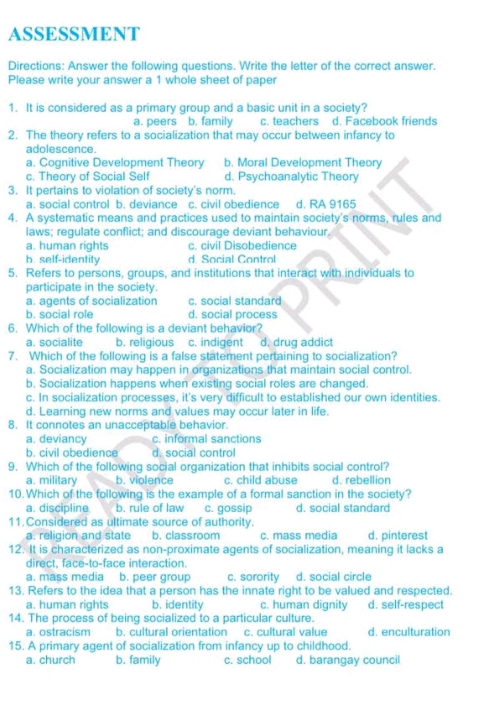 ASSESSMENT
Directions: Answer the following questions. Write the letter of the correct answer.
Please write your answer a 1 whole sheet of paper
1. It is considered as a primary group and a basic unit in a society?
a. peers b. family c. teachers d. Facebook friends
2. The theory refers to a socialization that may occur between infancy to
adolescence.
a. Cognitive Development Theory b. Moral Development Theory
c. Theory of Social Self d. Psychoanalytic Theory
3. It pertains to violation of society's norm.
a. social control b. deviance c. civil obedience d. RA 9165
4. A systematic means and practices used to maintain society's norms, rules and
laws; regulate conflict; and discourage deviant behaviour.
a. human rights c. civil Disobedience
b. self-identity d. Social Control
5. Refers to persons, groups, and institutions that interact with individuals to
participate in the society.
a. agents of socialization c. social standard
b. social role d. social process
6. Which of the following is a deviant behavior?
a. socialite b. religious c. indigent d. drug addict
7. Which of the following is a false statement pertaining to socialization?
a. Socialization may happen in organizations that maintain social control.
b. Socialization happens when existing social roles are changed.
c. In socialization processes, it's very difficult to established our own identities.
d. Learning new norms and values may occur later in life.
8. It connotes an unacceptable behavior.
a. deviancy c. informal sanctions
b. civil obedience d. social control
9. Which of the following social organization that inhibits social control?
a. military b. violence c. child abuse d. rebellion
10.Which of the following is the example of a formal sanction in the society?
a. discipline b. rule of law c. gossip d. social standard
11. Considered as ultimate source of authority.
a. religion and state b. classroom c. mass media d. pinterest
12. It is characterized as non-proximate agents of socialization, meaning it lacks a
direct, face-to-face interaction.
a. mass media b. peer group c. sorority d. social circle
13. Refers to the idea that a person has the innate right to be valued and respected.
a. human rights b. identity c. human dignity d. self-respect
14. The process of being socialized to a particular culture.
a. ostracism b. cultural orientation c. cultural value d. enculturation
15. A primary agent of socialization from infancy up to childhood.
a. church b. family c. school d. barangay council