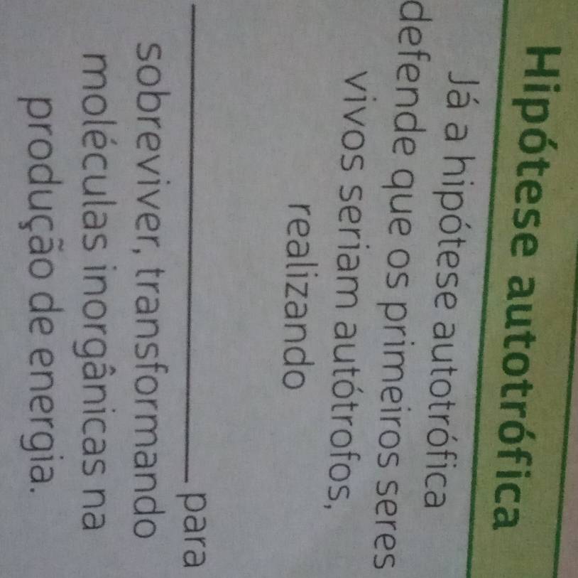 Hipótese autotrófica 
Já a hipótese autotrófica 
defende que os primeiros seres 
vivos seriam autótrofos, 
realizando 
_para 
sobreviver, transformando 
moléculas inorgânicas na 
produção de energia.