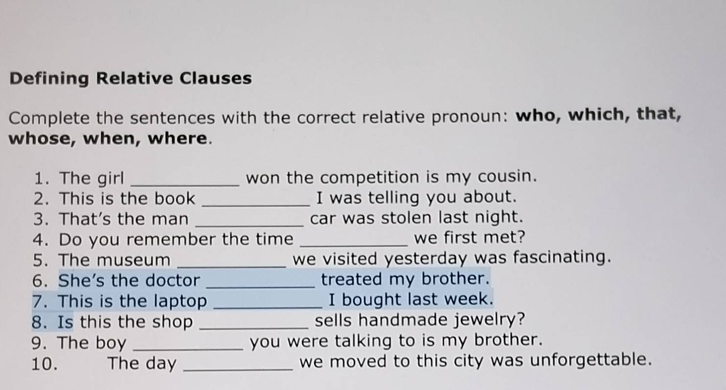 Defining Relative Clauses 
Complete the sentences with the correct relative pronoun: who, which, that, 
whose, when, where. 
1. The girl _won the competition is my cousin. 
2. This is the book _I was telling you about. 
3. That's the man _car was stolen last night. 
4. Do you remember the time _we first met? 
5. The museum _we visited yesterday was fascinating. 
6. She's the doctor _treated my brother. 
7. This is the laptop _I bought last week. 
8. Is this the shop _sells handmade jewelry? 
9. The boy _you were talking to is my brother. 
10. The day _we moved to this city was unforgettable.