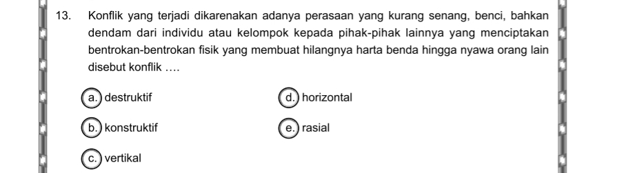 Konflik yang terjadi dikarenakan adanya perasaan yang kurang senang, benci, bahkan
dendam dari individu atau kelompok kepada pihak-pihak lainnya yang menciptakan
bentrokan-bentrokan fisik yang membuat hilangnya harta benda hingga nyawa orang lain
disebut konflik ….
a. ) destruktif d. ) horizontal
b. ) konstruktif e.) rasial
c. ) vertikal