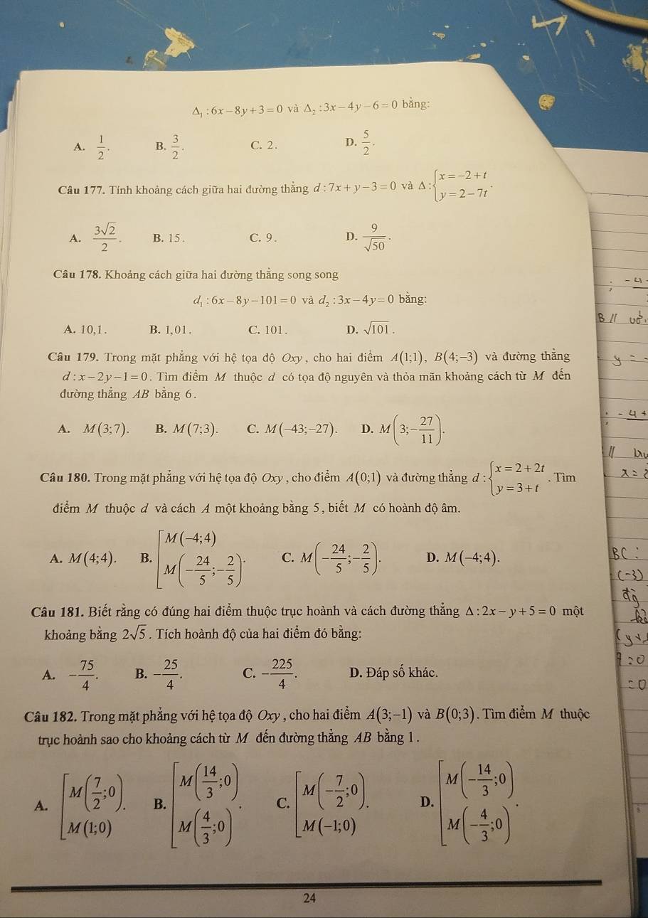 △ _1:6x-8y+3=0 và △ _2:3x-4y-6=0 bằng:
A.  1/2 . B.  3/2 . C. 2. D.  5/2 .
Câu 177. Tính khoảng cách giữa hai đường thăng d:7x+y-3=0 và Delta :beginarrayl x=-2+t y=2-7tendarray. .
A.  3sqrt(2)/2 . B. 15 . C. 9 . D.  9/sqrt(50) .
Câu 178. Khoảng cách giữa hai đường thẳng song song
d: 6x-8y-101=0 và d_2:3x-4y=0 bằng:
A. 10,1. B. 1, 0 1 . C. 101 . D. sqrt(101).
Câu 179. Trong mặt phẳng với hệ tọa độ Oxy, cho hai điểm A(1;1),B(4;-3) và đường thẳng
d:x-2y-1=0. Tìm điểm M thuộc đ có tọa độ nguyên và thỏa mãn khoảng cách từ Mỹ đến
đường thẳng AB bằng 6.
A. M(3;7). B. M(7;3). C. M(-43;-27). D. M(3;- 27/11 ).
Câu 180. Trong mặt phẳng với hệ tọa dhat QOxy , cho điểm A(0;1) và đường thắng d:beginarrayl x=2+2t y=3+tendarray.. Tìm
điểm M thuộc đ và cách A một khoảng bằng 5, biết M có hoành độ âm.
A. M(4;4). B [beginarrayr M(-4,4) M(- 24/5 ;- 2/5 )endarray . C. M(- 24/5 ;- 2/5 ). D. M(-4;4).
Câu 181. Biết rằng có đúng hai điểm thuộc trục hoành và cách đường thẳng △ :2x-y+5=0 một
khoảng bằng 2sqrt(5). Tích hoành độ của hai điểm đó bằng:
A. - 75/4 . B. - 25/4 . C. - 225/4 . D. Đáp số khác.
Câu 182. Trong mặt phẳng với hệ tọa độ Oxy , cho hai điểm A(3;-1) và B(0;3).  Tìm điểm M thuộc
trục hoành sao cho khoảng cách từ M đến đường thẳng AB bằng 1 .
A. [M( 7/2 ,0). B.beginbmatrix M( 14/3 ,0) M( 4/3 ,0)endbmatrix . C. beginbmatrix M(- 7/2 ;0). M(-1;0)endarray. D. beginbmatrix M(- 14/3 ,0) M(- 4/3 ,0)endbmatrix .
24