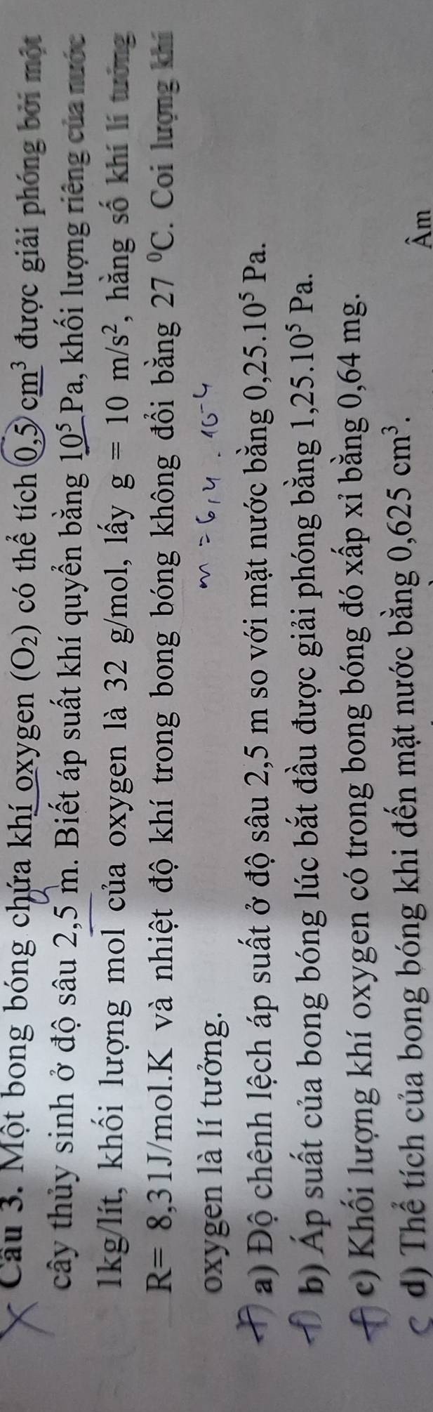 Cầu 3. Một bong bóng chứa khí oxygen (O_2) có thể tích 0,5cm^3 được giải phóng bởi một 
cây thủy sinh ở độ sâu 2,5 m. Biết áp suất khí quyển bằng 10^5Pa , khối lượng riêng của nước
1kg/lít, khối lượng mol của oxygen là 32 g/mol, lấy g=10m/s^2 , hằng số khí lí tưởng
R=8,31J Vmol.K và nhiệt độ khí trong bong bóng không đồi bằng 27°C. Coi lượng khí 
oxygen là lí tưởng. 
a) Độ chênh lệch áp suất ở độ sâu 2,5 m so với mặt nước bằng 0, 25.10^5Pa. 
b) Áp suất của bong bóng lúc bắt đầu được giải phóng bằng 、 ,25.10^5Pa. 
c) Khối lượng khí oxygen có trong bong bóng đó xấp xỉ bằng 0,64 mg. 
C d) Thể tích của bong bóng khi đến mặt nước bằng 0, 625cm^3. 
Âm