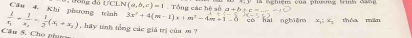 Trong đó ƯCLN (a,b,c)=1. Tổng các hệ số là nghiệm của phương trình dạng 
Câu 4. Khi phương trình 3x^2+4(m-1)x+m^2-4m+1=0 có hai nghiệm x_1; x_2 thòa mãn
frac 1x_1+frac 1x_2= 1/2 (x_1+x_2) , hãy tính tổng các giá trị của m ? 
Câu 5. Cho nhụ