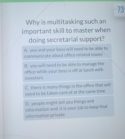 Why is multitasking such an
important skill to master when
doing secretarial support?
A. you and your boss will need to be able to
communicate about offce related issues
B. you will need to be able to manage the
office while your boss is off at lunch with
investors
C. there is many things in the offce that will
need to be taken care of at the same time
D. people might tell you things and
information and, it is your job to keep that
information private