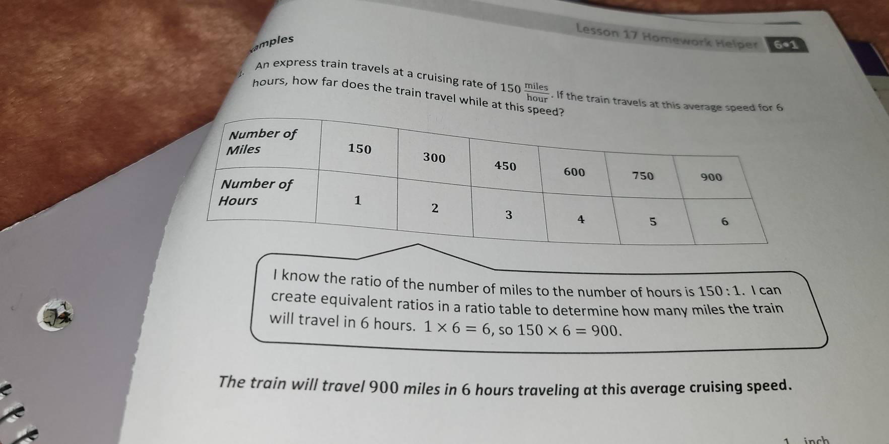 Lesson 17 Homework Helper 6*1 
amples 
An express train travels at a cruising rate of 150  miles/hour . If the train travels at this avera
hours, how far does the train travel while at t 
I know the ratio of the number of miles to the number of hours is 150:1. I can 
create equivalent ratios in a ratio table to determine how many miles the train 
will travel in 6 hours. 1* 6=6 , so 150* 6=900. 
The train will travel 900 miles in 6 hours traveling at this average cruising speed. 
inch