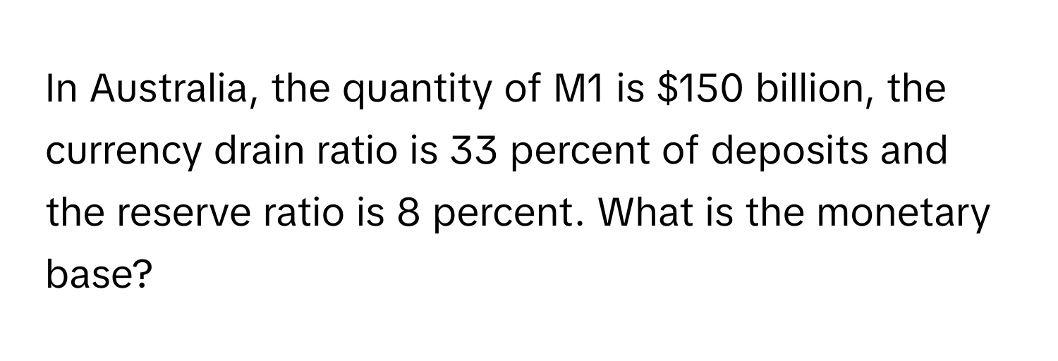 In Australia, the quantity of M1 is $150 billion, the currency drain ratio is 33 percent of deposits and the reserve ratio is 8 percent. What is the monetary base?