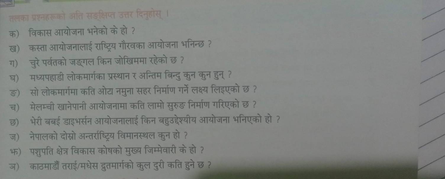 तलका प्रश्नहरूको अति सङक्षिप्त उत्तर दिनूहोस् । 
क)विकास आयोजना भनेको केह 
ख)कस्ता आयोजनालाई २ 
ज आयोजना भनन्छ 
ग) चुरे पर्वतको जङगल किन जोखममा रहेको 1 So 
घ) मध्यपहाडी लोकमार्गका प्रस्थान र अन्तिम बि दू कन कुन हुन्? 
ङ) सो लोकमार्गमा कति ओट नमुना सहर निर्माण र्ने लक्ष्य लिइएको छ ? 
च) मेलम्ची खानेपानी आयोजनामा कति लामो सरुज ङ निर्माण गरिएको छ ? 
छ) भेरी बबई डाइभर्सन आयोजनालाई किन बहुउद्देश्यीय आयोजना भनिएको हो ? 
ज)ॉ नेपालको दोस्रो अन्तर्राष्ट्रिय विमानस्थल कुन हो 
भ) पशुपति क्षेत्र विकास कोषको मुख्य जिम्मेवारी केहो ? 
ज) काठमाडाँ तराई/मधेस द्वुतमार्गको कुल दुरी कति हुने छ ?