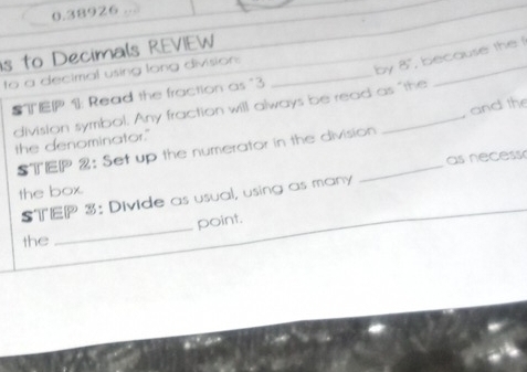 0.38926 
is to Decimals REVIEW 
to a decimal using long division._ 
T 1: Read the fraction as "3 o 8° , because the ! 
and the 
division symbol. Any fraction will always be read as "the 
the denominator." 
STEP 2: Set up the numerator in the division 
STEP 3: Divide as usual, using as many as necess 
the box. 
_point. 
the