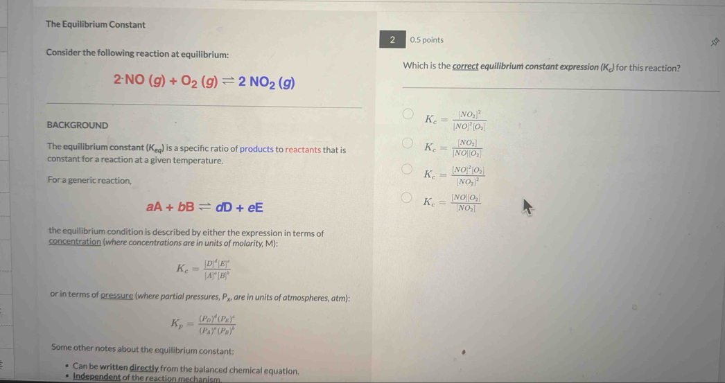 The Equilibrium Constant
2 0.5 points
Consider the following reaction at equilibrium:
Which is the correct equilibrium constant expression (K) for this reaction?
2NO(g)+O_2(g)leftharpoons 2NO_2(g)
BACKGROUND
K_c=frac [NO_2]^2[NO]^2[O_2]
The equilibrium constant (K_eq) is a specifıc ratio of products to reactants that is
K_c=frac [NO_2][NO][O_2]
constant for a reaction at a given temperature.
For a generic reaction,
K_c=frac [NO]^2[O_2][NO_2]^2
aA+bBleftharpoons dD+eE
K_c=frac [NO][O_2][NO_2]
the equilibrium condition is described by either the expression in terms of
concentration (where concentrations are in units of molarity, M):
K_c=frac [D]^d[E]^c[A]^a[B]^b
or in terms of pressure (where partial pressures, P_x are in units of atmospheres, atm):
K_p=frac (P_D)^d(P_E)^c(P_A)^a(P_B)^b
Some other notes about the equilibrium constant:
Can be written directly from the balanced chemical equation.
Independent of the reaction mechanism