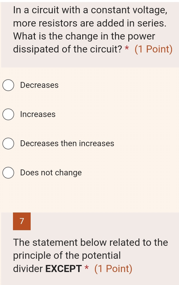 In a circuit with a constant voltage,
more resistors are added in series.
What is the change in the power
dissipated of the circuit? * (1 Point)
Decreases
Increases
Decreases then increases
Does not change
7
The statement below related to the
principle of the potential
divider EXCEPT * (1 Point)