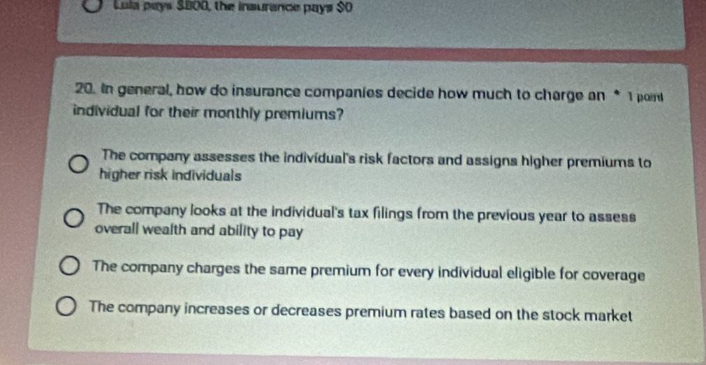 Lula pays SB00, the insurance pays $0
20. In general, how do insurance companies decide how much to charge an * 1 port
individual for their monthly premiums?
The company assesses the individual's risk factors and assigns higher premiums to
higher risk individuals
The company looks at the individual's tax filings from the previous year to assess
overall wealth and ability to pay
The company charges the same premium for every individual eligible for coverage
The company increases or decreases premium rates based on the stock market