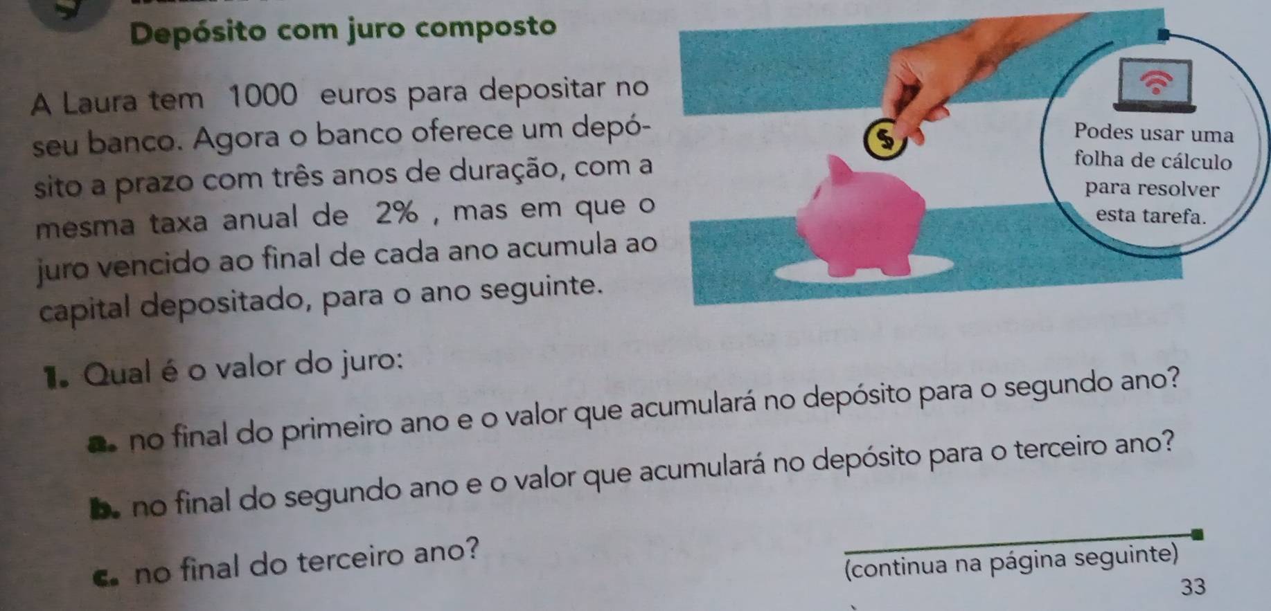 Depósito com juro composto 
A Laura tem 1000 euros para depositar no 
seu banco. Agora o banco oferece um depó- 
sito a prazo com três anos de duração, com 
mesma taxa anual de 2% , mas em que 
juro vencido ao final de cada ano acumula a 
capital depositado, para o ano seguinte. 
. Qual éo valor do juro: 
e no final do primeiro ano e o valor que acumulará no depósito para o segundo ano? 
e no final do segundo ano e o valor que acumulará no depósito para o terceiro ano? 
no final do terceiro ano? 
(continua na página seguinte) 
33