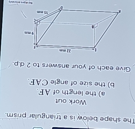 The shape below is a triangular prism. 
Work out 
a) the length of AF. 
b) the size of angle CAF. 
Give each of your answers to 2 d.p. 
Noll dirgons Hcrurailety