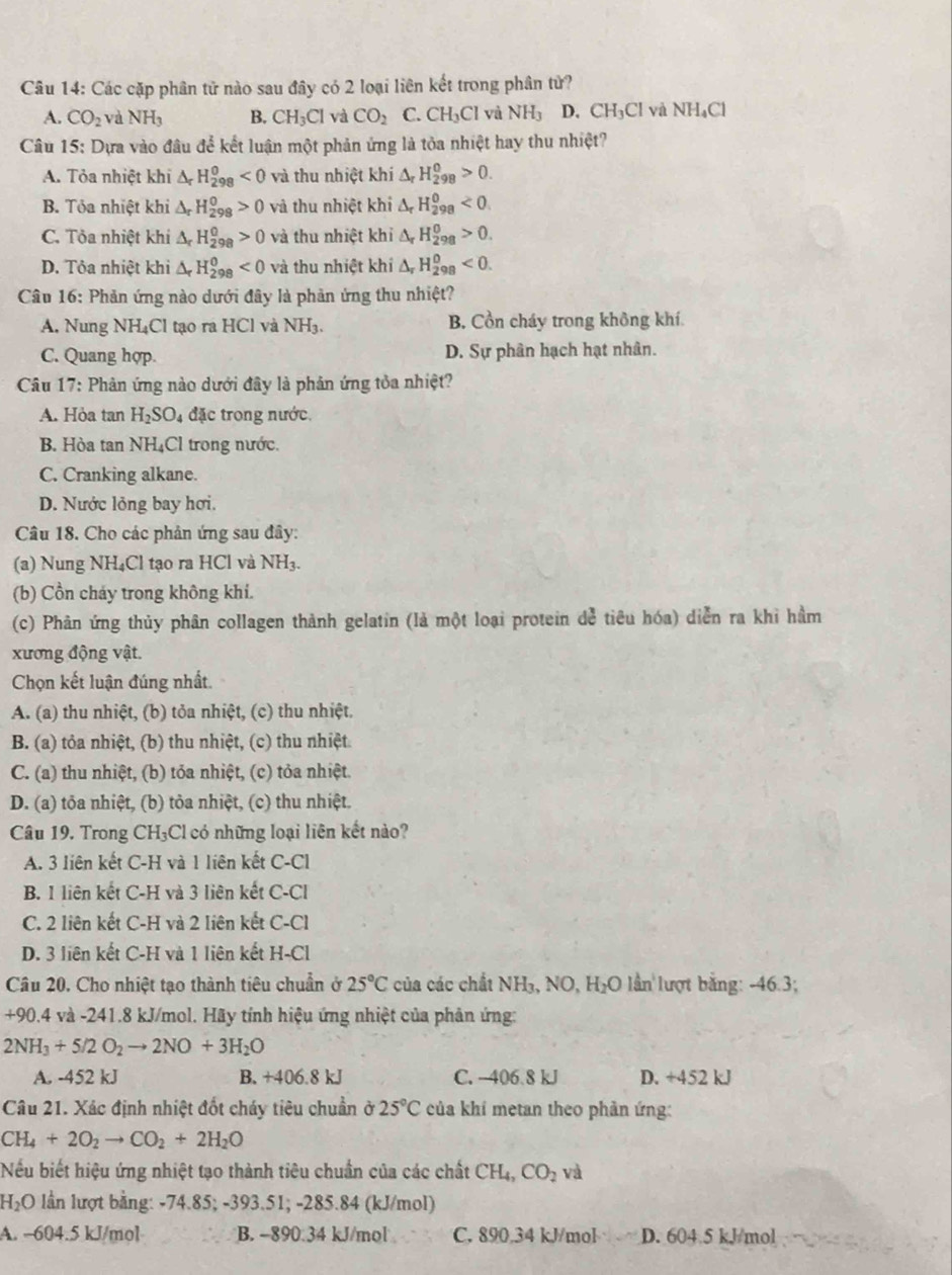 Các cặp phân tử nào sau đây có 2 loại liên kết trong phân tử?
A. CO_2 và NH_3 B. CH_3Cl và CO_2 C. CH_3Cl và NH_3 D. CH_3Cl và NH_4Cl
Câu 15: Dựa vào đâu để kết luận một phản ứng là tỏa nhiệt hay thu nhiệt?
A. Tỏa nhiệt khi △ _rH_(298)^0<0</tex> và thu nhiệt khí △ _rH_(298)^0>0.
B. Tỏa nhiệt khi △ _rH_(298)^0>0 và thu nhiệt khi △ _rH_(298)^0<0.
C. Tỏa nhiệt khi △ _rH_(298)^0>0 và thu nhiệt khi △ _rH_(298)^0>0.
D. Tỏa nhiệt khi △ _rH_(298)^0<0</tex> và thu nhiệt khi △ _rH_(298)^0<0.
Câu 16: Phản ứng nào dưới đây là phản ứng thu nhiệt?
A. Nung NH₄Cl tạo ra HCl và NH₃. B. Cồn cháy trong không khí.
C. Quang hợp. D. Sự phân hạch hạt nhân.
Câu 17: Phản ứng nào dưới đây là phản ứng tỏa nhiệt?
A. Hỏa tan H_2SO_4 đặc trong nước.
B. Hòa tan NH C I trong nước.
C. Cranking alkane.
D. Nước lỏng bay hơi.
Câu 18. Cho các phản ứng sau đây:
(a) Nung NH₄Cl tạo ra HCl và NH₃.
(b) Cồn chảy trong không khi.
(c) Phân ứng thủy phân collagen thành gelatin (là một loại protein dể tiêu hóa) diễn ra khi hầm
xương động vật.
Chọn kết luận đúng nhất.
A. (a) thu nhiệt, (b) tỏa nhiệt, (c) thu nhiệt.
B. (a) tỏa nhiệt, (b) thu nhiệt, (c) thu nhiệt.
C. (a) thu nhiệt, (b) tỏa nhiệt, (c) tỏa nhiệt.
D. (a) tỏa nhiệt, (b) tỏa nhiệt, (c) thu nhiệt.
Câu 19. Trong CH₃Cl có những loại liên kết nào?
A. 3 liên kết C-H và 1 liên kết C-Cl
B. 1 liên kết C-H và 3 liên kết C-Cl
C. 2 liên kết C-H và 2 liên kết C-Cl
D. 3 liên kết C-H và 1 liên kết H-Cl
Câu 20. Cho nhiệt tạo thành tiêu chuẩn ở 25°C của các chất N H₁、 NO, H_2O lần lượt bằng: -46.3;
+90.4 và -241.8 kJ/mol. Hãy tính hiệu ứng nhiệt của phân ứng:
2NH_3+5/2O_2to 2NO+3H_2O
A. -452 kJ B. +406.8 kJ C. -406 8 kJ D. +452 kJ
Câu 21. Xác định nhiệt đốt cháy tiêu chuẩn ở 25°C của khí metan theo phản ứng:
CH_4+2O_2to CO_2+2H_2O
Nếu biết hiệu ứng nhiệt tạo thành tiêu chuẩn của các chất CH_4,CO_2 và
H₂O lần lượt bằng: -74.85; -393.51; -285.84 (kJ/mol)
A. -604.5 kJ/mol B. -890.34 kJ/mol C. 890.34 kJ/mol D. 604 5 kJ/mol