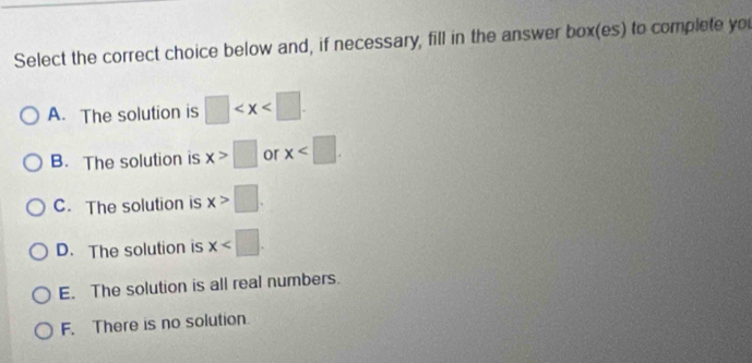 Select the correct choice below and, if necessary, fill in the answer box(es) to complete you
A. The solution is □
B. The solution is x>□ or x .
C. The solution is x>□.
D. The solution is x .
E. The solution is all real numbers.
F. There is no solution