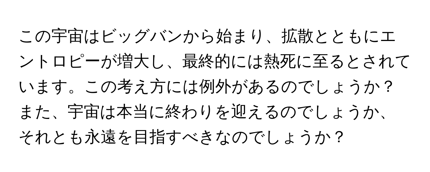 この宇宙はビッグバンから始まり、拡散とともにエントロピーが増大し、最終的には熱死に至るとされています。この考え方には例外があるのでしょうか？また、宇宙は本当に終わりを迎えるのでしょうか、それとも永遠を目指すべきなのでしょうか？