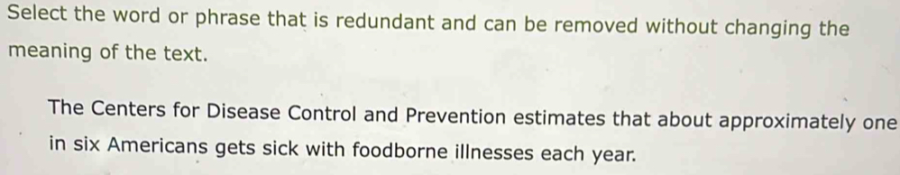 Select the word or phrase that is redundant and can be removed without changing the 
meaning of the text. 
The Centers for Disease Control and Prevention estimates that about approximately one 
in six Americans gets sick with foodborne illnesses each year.