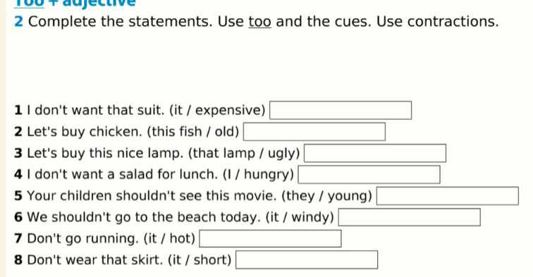 1o0 4 adjective 
2 Complete the statements. Use too and the cues. Use contractions. 
1 I don't want that suit. (it / expensive) 
2 Let's buy chicken. (this fish / old) 
3 Let's buy this nice lamp. (that lamp / ugly) 
4 I don't want a salad for lunch. (I / hungry) 
5 Your children shouldn't see this movie. (they / young) 
6 We shouldn't go to the beach today. (it / windy) 
7 Don't go running. (it / hot) 
8 Don't wear that skirt. (it / short) x_1+x_2+·s +x_k+□ 