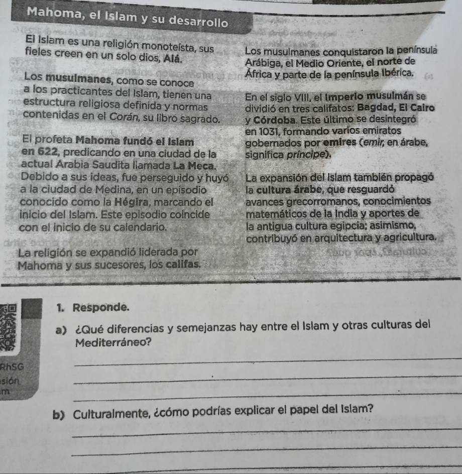 Mahoma, el Islam y su desarrollo 
El Islam es una religión monoteísta, sus Los musulmanes conquistaron la península 
fieles creen en un solo dios, Alá. 
Arábiga, el Medio Oriente, el norte de 
África y parte de la península Ibérica. 
Los musulmanes, como se conoce 
a los practicantes del Islam, tienen una En el siglo VIII, el Imperio musulmán se 
estructura religiosa definida y normas dividió en tres califatos: Bagdad, El Cairo 
contenidas en el Corán, su libro sagrado. y Córdoba. Este último se desintegró 
en 1031, formando varios emiratos 
El profeta Mahoma fundó el Islam gobernados por emires (emir, en árabe, 
en 622, predicando en una ciudad de la significa príncipe), 
actual Arabia Saudita llamada La Meca. 
Debido a sus ideas, fue perseguido y huyó La expansión del Islam también propagó 
a la ciudad de Medina, en un episodio la cultura árabe, que resguardó 
conocido como la Hégira, marcando el avances grecorromanos, conocimientos 
inicio del Islam. Este episodio coincide matemáticos de la India y aportes de 
con el inicio de su calendario. la antigua cultura egipcia; asimismo, 
contribuyó en arquitectura y agricultura. 
La religión se expandió liderada por 
Mahoma y sus sucesores, los califas. 
1. Responde. 
a》 ¿Qué diferencias y semejanzas hay entre el Islam y otras culturas del 
Mediterráneo? 
_ 
RhSG 
_ 
sión 
m 
_ 
b) Culturalmente, ¿cómo podrías explicar el papel del Islam? 
_ 
_ 
_