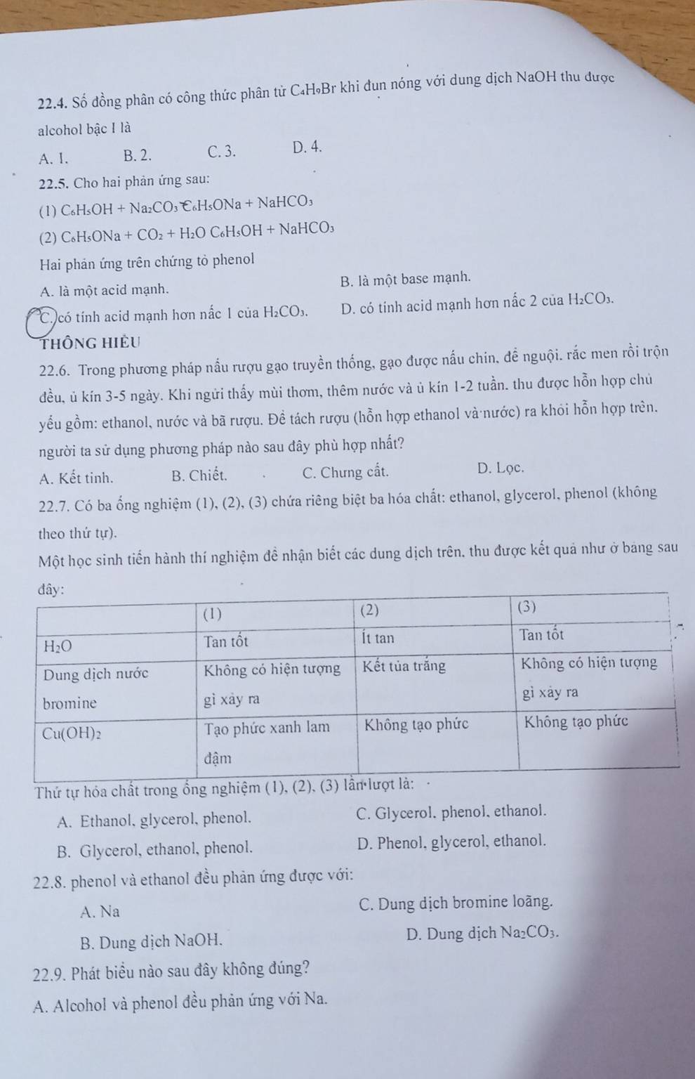 Số đồng phân có công thức phân tử C₄H₉Br khi đun nóng với dung dịch NaOH thu được
alcohol bậc I là
A. I. B. 2. C. 3. D. 4.
2.5. Cho hai phản ứng sau:
(1) C_6H_5OH+Na_2CO_3=C_6H_5ONa+NaHCO_3
(2) C_6H_5ONa+CO_2+H_2OC_6H_5OH+NaHCO_3
Hai phản ứng trên chứng tỏ phenol
A. là một acid mạnh. B. là một base mạnh.
C có tính acid mạnh hơn nắc 1 của H₂CO₃. D. có tính acid mạnh hơn nấc 2 của H₂CO₃.
thông Hiều
22.6. Trong phương pháp nấu rượu gạo truyền thống, gạo được nấu chin, để nguội. rắc men rồi trộn
đều, ủ kín 3-5 ngày. Khi ngửi thấy mùi thơm, thêm nước và ủ kín 1-2 tuần. thu được hỗn hợp chủ
yểu gồm: ethanol, nước và bã rượu. Đề tách rượu (hỗn hợp ethanol và nước) ra khỏi hỗn hợp trên.
người ta sử dụng phương pháp nào sau dây phù hợp nhất?
A. Kết tinh. B. Chiết. C. Chưng cất. D. Lọc.
22.7. Có ba ổng nghiệm (1), (2), (3) chứa riêng biệt ba hóa chất: ethanol, glycerol, phenol (không
theo thứ tự).
Một học sinh tiến hành thí nghiệm đề nhận biết các dung dịch trên, thu được kết quả như ở bang sau
Thứ tự hóa chất trong ổng ngh
A. Ethanol, glycerol, phenol. C. Glycerol, phenol, ethanol.
B. Glycerol, ethanol, phenol. D. Phenol, glycerol, ethanol.
22.8. phenol và ethanol đều phản ứng được với:
A. Na C. Dung dịch bromine loãng.
B. Dung dịch NaOH. D. Dung dịch Na_2CO_3.
22.9. Phát biểu nào sau đây không đúng?
A. Alcohol và phenol đều phản ứng với Na.