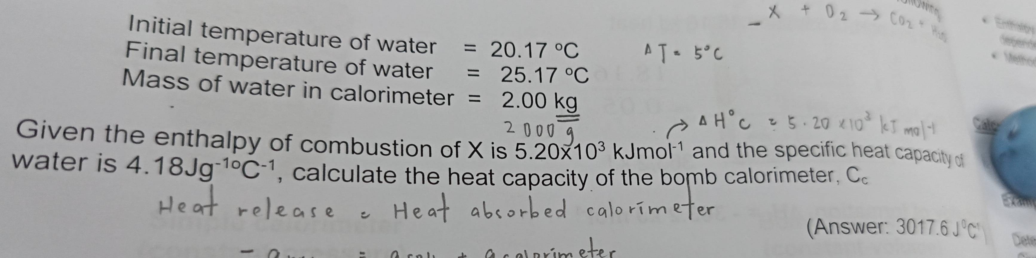 Enthaloy 
Initial temperature of water =20.17°C
degend 
Meo 
Final temperature of water =25.17°C
Mass of water in calorimeter =2.00kg
Given the enthalpy of combustion of X is 5.20* 10^3kJmol^(-1) and the specific heat capacity of 
water is 4.18Jg^(-10)C^(-1) , calculate the heat capacity of the bomb calorimeter, C 。 
(Answer: 3017.6J^0C^1 Dete