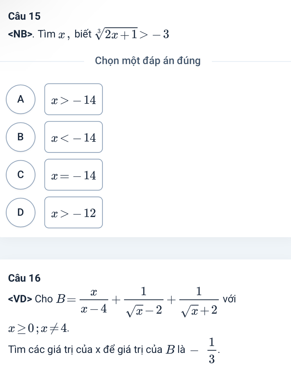 . Tìm x , biết sqrt[3](2x+1)>-3
Chọn một đáp án đúng
A x>-14
B x
C x=-14
D x>-12
Câu 16
Cho B= x/x-4 + 1/sqrt(x)-2 + 1/sqrt(x)+2  với
x≥ 0; x!= 4. 
Tìm các giá trị của x để giá trị của B| hat a - 1/3 .