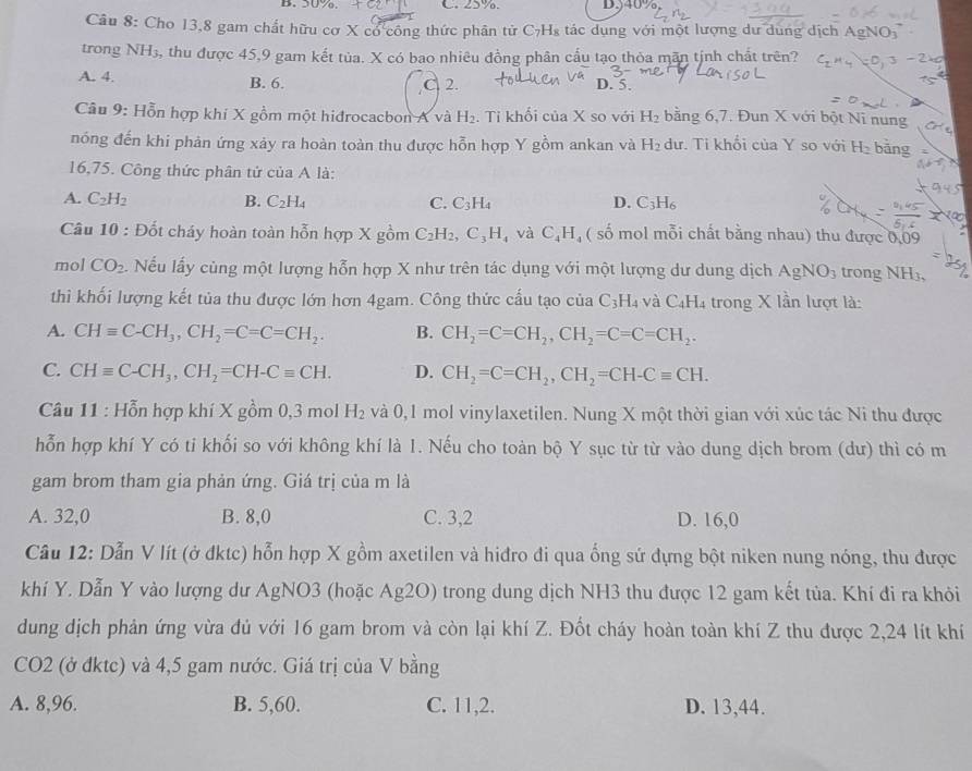 D、3∪7o. C. 25%. D.40%
Câu 8: Cho 13,8 gam chất hữu cơ X có công thức phân tử C₇Hs tác dụng với một lượng dư dung dịch Ag
trong NH₃, thu được 45,9 gam kết tủa. X có bao nhiêu đồng phân cấu tạo thỏa mãn tịnh chất trên?
A. 4. B. 6.
,C 2.
D. 5.
Câu 9: Hỗn hợp khi X gồm một hidrocacbon A và H_2. Tỉ khối của X so với H_2 bằng 6,7. Đun X với bột Ni nung
nóng đến khi phản ứng xảy ra hoàn toàn thu được hỗn hợp Y gồm ankan và H_2 dư. Ti khối của Y so với H_2 bǎng
16,75. Công thức phân tử của A là:
A. C_2H_2 B. C_2H_4 C. C_3H_4 D. C_3H_6
Câu 10 : Đốt cháy hoàn toàn hỗn hợp X gồm C_2H_2,C_3H_4vaC_4H ( số mol mỗi chất bằng nhau) thu được 0,09
mol CO_2. Nếu lấy cùng một lượng hỗn hợp X như trên tác dụng với một lượng dư dung dịch AgNO_3 trong NH₃,
thì khối lượng kết tủa thu được lớn hơn 4gam. Công thức cấu tạo của C_3H_4 và C_4H_4 trong X lần lượt là:
A. CHequiv C-CH_3,CH_2=C=C=CH_2. B. CH_2=C=CH_2,CH_2=C=C=CH_2.
C. CHequiv C-CH_3,CH_2=CH-Cequiv CH. D. CH_2=C=CH_2,CH_2=CH-Cequiv CH.
Câu 1: :  Hỗn hợp khí X gồm 0,3 mol H_2 và 0,1 mol vinylaxetilen. Nung X một thời gian với xúc tác Ni thu được
hỗn hợp khí Y có ti khối so với không khí là 1. Nếu cho toàn bộ Y sục từ từ vào dung dịch brom (dư) thì có m
gam brom tham gia phản ứng. Giá trị của m là
A. 32,0 B. 8,0 C. 3,2 D. 16,0
Câu 12: Dẫn V lít (ở đktc) hỗn hợp X gồm axetilen và hiđro đi qua ống sử đựng bột niken nung nóng, thu được
khí Y. Dẫn Y vào lượng dư AgNO3 (hoặc Ag2O) trong dung dịch NH3 thu được 12 gam kết tủa. Khí đi ra khỏi
dung dịch phản ứng vừa đủ với 16 gam brom và còn lại khí Z. Đốt cháy hoàn toàn khí Z thu được 2,24 lít khí
CO2 (ở đktc) và 4,5 gam nước. Giá trị của V bằng
A. 8,96. B. 5,60. C. 11,2. D. 13,44.