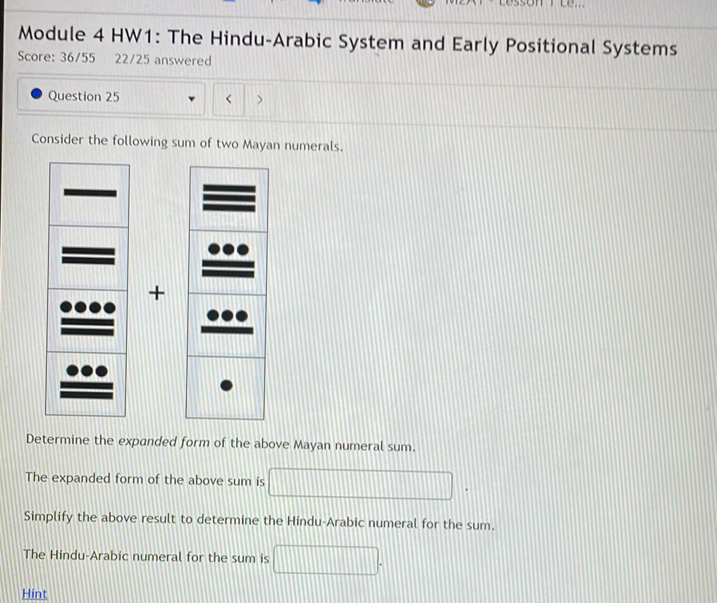 Module 4 HW1: The Hindu-Arabic System and Early Positional Systems 
Score: 36/55 22/25 answered 
Question 25 
> 
Consider the following sum of two Mayan numerals. 
+ 
Determine the expanded form of the above Mayan numeral sum. 
The expanded form of the above sum is 
Simplify the above result to determine the Hindu-Arabic numeral for the sum. 
The Hindu-Arabic numeral for the sum is 
Hint