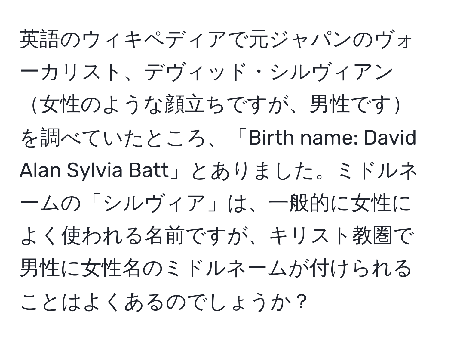 英語のウィキペディアで元ジャパンのヴォーカリスト、デヴィッド・シルヴィアン女性のような顔立ちですが、男性ですを調べていたところ、「Birth name: David Alan Sylvia Batt」とありました。ミドルネームの「シルヴィア」は、一般的に女性によく使われる名前ですが、キリスト教圏で男性に女性名のミドルネームが付けられることはよくあるのでしょうか？