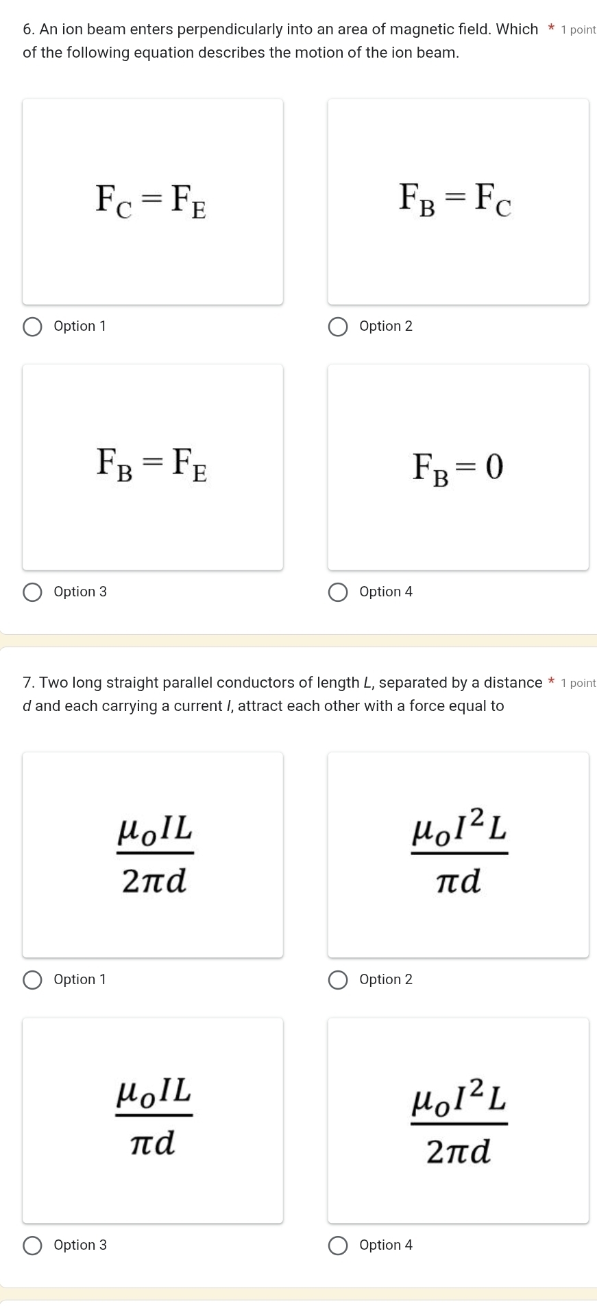 An ion beam enters perpendicularly into an area of magnetic field. Which * 1 point
of the following equation describes the motion of the ion beam.
F_C=F_E
F_B=F_C
Option 1 Option 2
F_B=F_E
F_B=0
Option 3 Option 4
7. Two long straight parallel conductors of length L, separated by a distance * 1 point
d and each carrying a current /, attract each other with a force equal to
frac mu _0IL2π d
frac mu _0I^2Lπ d
Option 1 Option 2
frac mu _0ILπ d
frac mu _0I^2L2π d
Option 3 Option 4