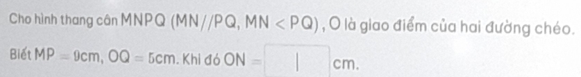 Cho hình thang cân MNPQ (MN//PQ, MN , O là giao điểm của hai đường chéo. 
Biết MP=9cm, OQ=5cm. Khi đó ON=□ cm.