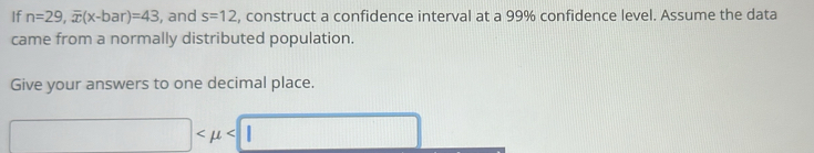 If n=29, overline x(x-bar)=43 , and s=12 , construct a confidence interval at a 99% confidence level. Assume the data 
came from a normally distributed population. 
Give your answers to one decimal place.
□