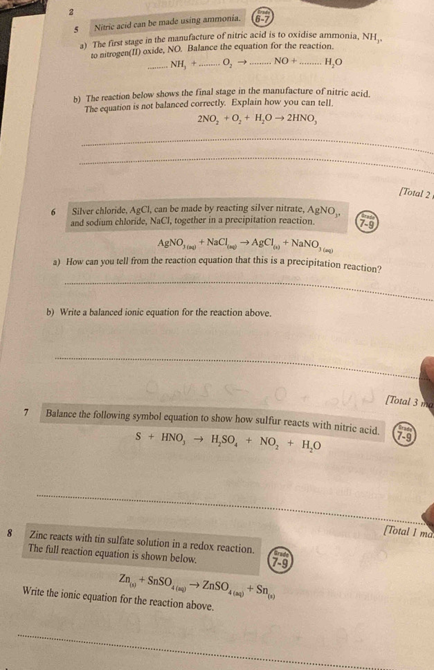 2 
5 Nitric acid can be made using ammonia. 
a) The first stage in the manufacture of nitric acid is to oxidise ammonia. NH_1, 
to nitrogen(II) oxide, NO. Balance the equation for the reaction. 
_ NH_3+. _  O_2to.. _ .NO+ _ H_2O
b) The reaction below shows the final stage in the manufacture of nitric acid. 
The equation is not balanced correctly. Explain how you can tell.
2NO_2+O_2+H_2Oto 2HNO_3
_ 
_ 
[Total 2 
6 Silver chloride. AgCl , can be made by reacting silver nitrate, AgNO_3, Grad 
and sodium chloride, NaCl, together in a precipitation reaction. 7-9
AgNO_3(aq)+NaCl_(aq)to AgCl_(s)+NaNO_3(aq)
a) How can you tell from the reaction equation that this is a precipitation reaction? 
_ 
b) Write a balanced ionic equation for the reaction above. 
_ 
[Total 3 ma 
7 Balance the following symbol equation to show how sulfur reacts with nitric acid.
S+HNO_3to H_2SO_4+NO_2+H_2O
7-9 
[Total 1 ma 
8 Zinc reacts with tin sulfate solution in a redox reaction. 
The full reaction equation is shown below. 7-9 
Grade
Zn_(s)+SnSO_4(aq)to ZnSO_4(aq)+Sn_(s)
Write the ionic equation for the reaction above. 
_