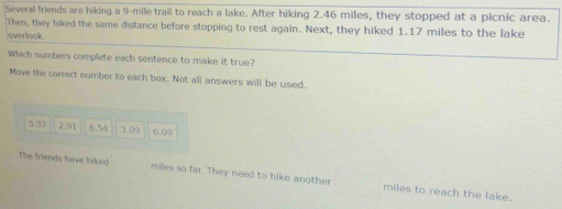 Several friends are hiking a 9-mile trail to reach a lake. After hiking 2.46 miles, they stopped at a picnic area.
Then, they hiked the same distance before stopping to rest again. Next, they hiked 1.17 miles to the lake
overlook.
Which numbers complete each sentence to make it true?
Move the correct number to each box. Not all answers will be used.
5.37 2.91 6.54 3.09 6.09
The friends have hiked miles so far. They need to hike another miles to reach the lake.