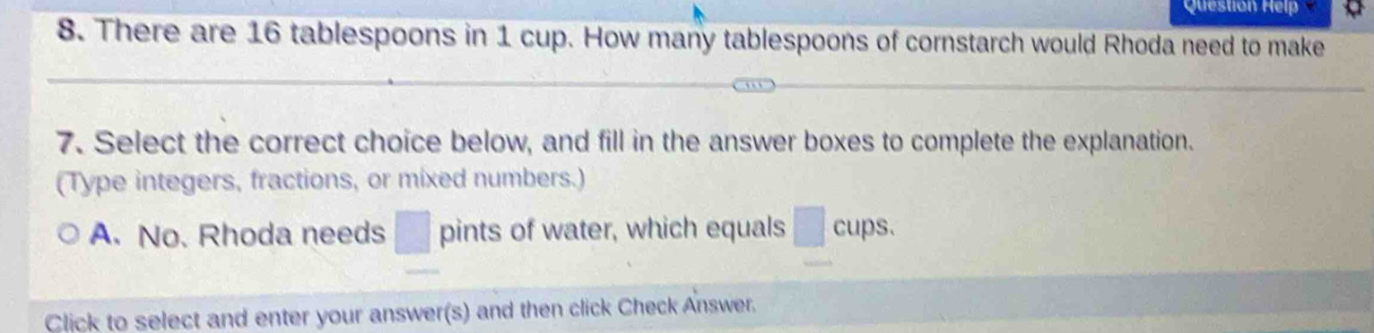 Question Help 
8. There are 16 tablespoons in 1 cup. How many tablespoons of cornstarch would Rhoda need to make 
7. Select the correct choice below, and fill in the answer boxes to complete the explanation. 
(Type integers, fractions, or mixed numbers.) 
A. No. Rhoda needs pints of water, which equals cups. 
Click to select and enter your answer(s) and then click Check Answer.