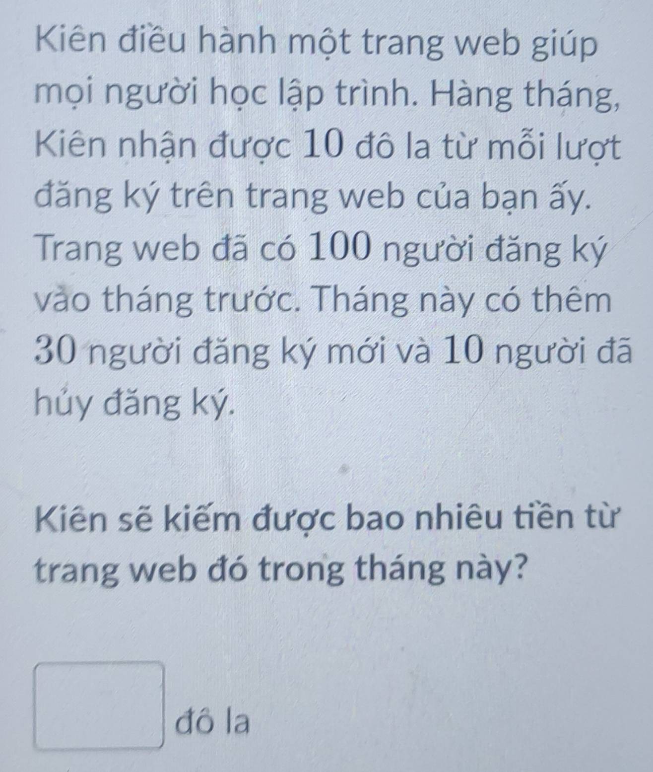 Kiên điều hành một trang web giúp 
mọi người học lập trình. Hàng tháng, 
Kiên nhận được 10 đô la từ mỗi lượt 
đăng ký trên trang web của bạn ấy. 
Trang web đã có 100 người đăng ký 
vào tháng trước. Tháng này có thêm
30 người đăng ký mới và 10 người đã 
hủy đăng ký. 
Kiến sẽ kiếm được bao nhiêu tiền từ 
trang web đó trong tháng này?
1/2
-frac 2 đô la