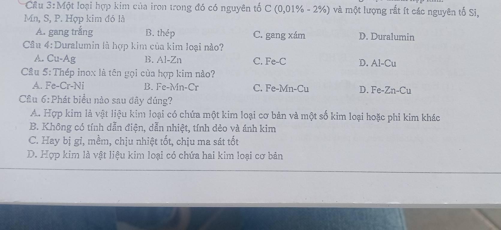 Một loại hợp kim của iron trong đó có nguyên tố C (0,01% - 2%) và một lượng rất ít các nguyên tố Si,
Mn, S, P. Hợp kim đó là
A. gang trắng B. thép C. gang xám D. Duralumin
Câu 4:Duralumin là hợp kim của kim loại nào?
A. Cu-Ag B. Al-Zn C. Fe-C D. Al-Cu
Cầu 5: Thép inox là tên gọi của hợp kim nào?
A. Fe-Cr-Ni B. Fe-Mn-Cr C. Fe-Mn-Cu D. Fe-Zn-Cu
Cầu 6:Phát biểu nào sau đây đúng?
A. Hợp kim là vật liệu kim loại có chứa một kim loại cơ bản và một số kim loại hoặc phi kim khác
B. Không có tính dẫn điện, dẫn nhiệt, tính dẻo và ánh kim
C. Hay bị gi, mềm, chịu nhiệt tốt, chịu ma sát tốt
D. Hợp kim là vật liệu kim loại có chứa hai kim loại cơ bản