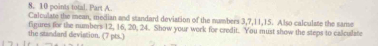 total. Part A. 
Calculate the mean, median and standard deviation of the numbers 3, 7, 11, 15. Also calculate the same 
figures for the numbers 12, 16, 20, 24. Show your work for credit. You must show the steps to calculate 
the standard deviation. (7 pts.)