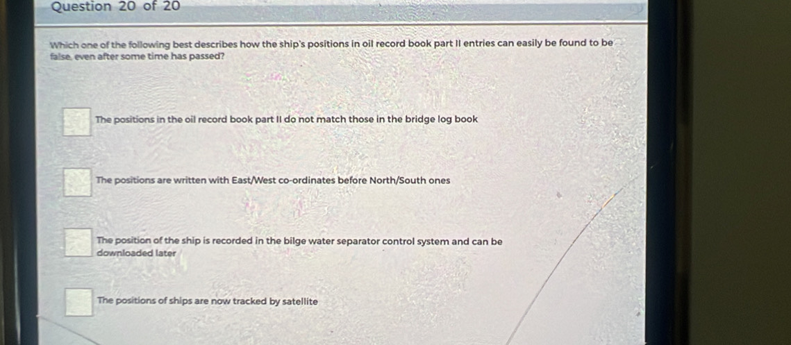 Which one of the following best describes how the ship's positions in oil record book part II entries can easily be found to be
false, even after some time has passed?
The positions in the oil record book part II do not match those in the bridge log book
The positions are written with East/West co-ordinates before North/South ones
The position of the ship is recorded in the bilge water separator control system and can be
downloaded later
The positions of ships are now tracked by satellite