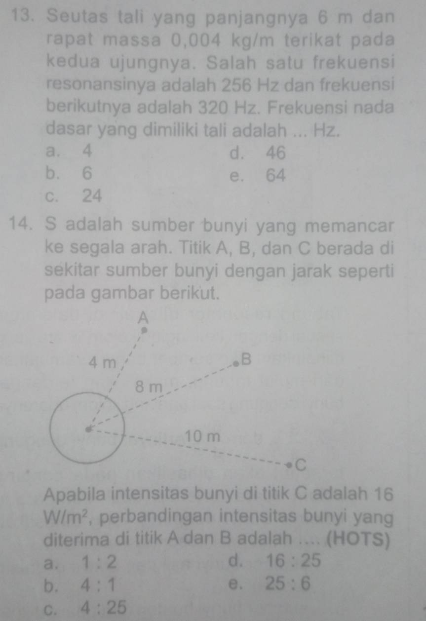 Seutas tali yang panjangnya 6 m dan
rapat massa 0,004 kg/m terikat pada
kedua ujungnya. Salah satu frekuensi
resonansinya adalah 256 Hz dan frekuensi
berikutnya adalah 320 Hz. Frekuensi nada
dasar yang dimiliki tali adalah ... Hz.
a. 4 d. 46
b. 6 e. 64
c. 24
14. S adalah sumber bunyi yang memancar
ke segala arah. Titik A, B, dan C berada di
sekitar sumber bunyi dengan jarak seperti
pada gambar berikut.
Apabila intensitas bunyi di titik C adalah 16
W/m^2 , perbandingan intensitas bunyi yang
diterima di titik A dan B adalah … (HOTS)
a. 1:2 d. 16:25
b. 4:1 e. 25:6
C. 4:25