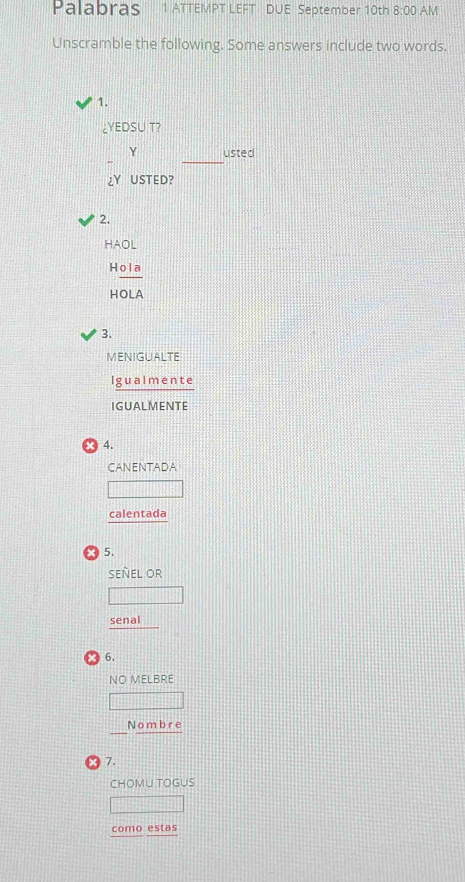 Palabras 1 ATTEMPT LEFT DUE September 10th 8:00 AM 
Unscramble the following. Some answers include two words. 
1. 
¿YEDSU T? 
_ 
Y usted 
¿Y USTED? 
2. 
HAOL 
Hola 
HOLA 
3. 
MENIGUALTE 
Igualmente 
IGUALMENTE 
* 4. 
CANENTADA 
calentada 
5. 
SEÑEL Or 
senal 
6. 
NO MELBRE 
_Nombre 
● 7. 
CHOMU TOGUS 
como estas