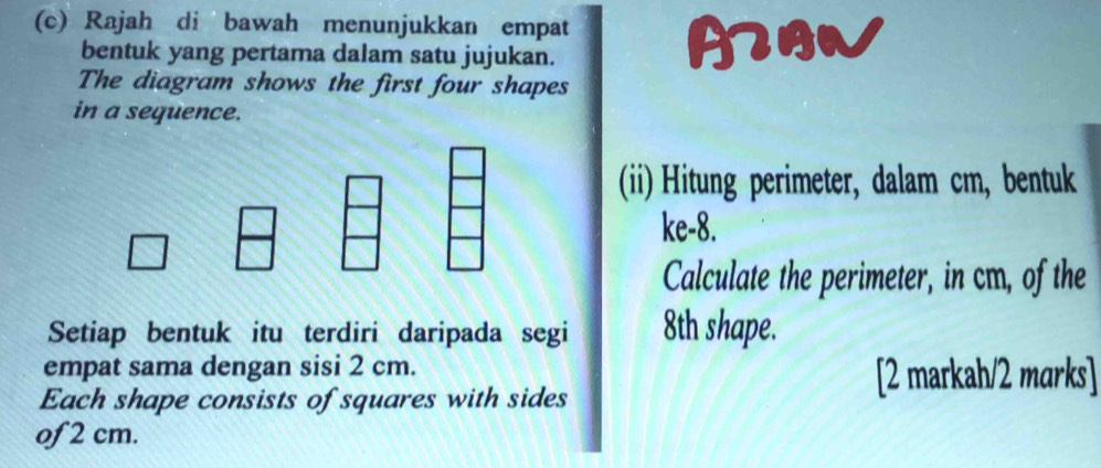 Rajah di bawah menunjukkan empat A 
bentuk yang pertama dalam satu jujukan. 
The diagram shows the first four shapes 
in a sequence. 
(ii) Hitung perimeter, dalam cm, bentuk 
ke- 8. 
Calculate the perimeter, in cm, of the 
Setiap bentuk itu terdiri daripada segi 8th shape. 
empat sama dengan sisi 2 cm. 
Each shape consists of squares with sides 
[2 markah/2 marks] 
of 2 cm.