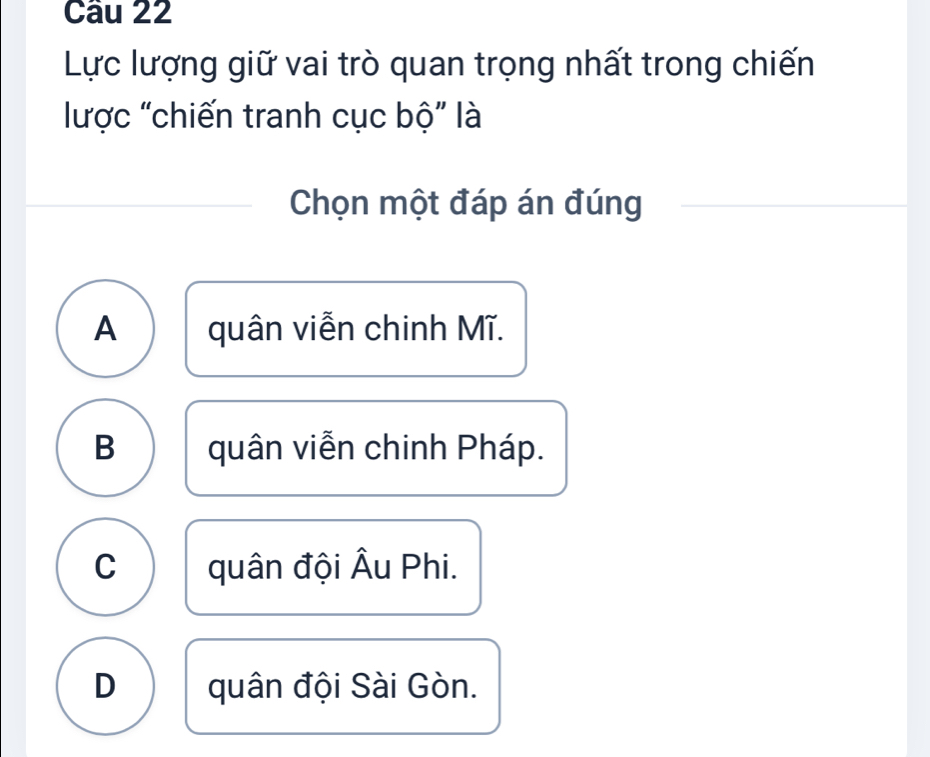 Lực lượng giữ vai trò quan trọng nhất trong chiến
lược "chiến tranh cục bộ" là
Chọn một đáp án đúng
A quân viễn chinh Mĩ.
B quân viễn chinh Pháp.
C quân đội Âu Phi.
D quân đội Sài Gòn.