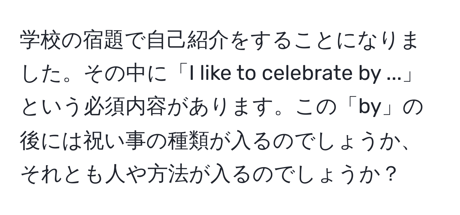 学校の宿題で自己紹介をすることになりました。その中に「I like to celebrate by ...」という必須内容があります。この「by」の後には祝い事の種類が入るのでしょうか、それとも人や方法が入るのでしょうか？