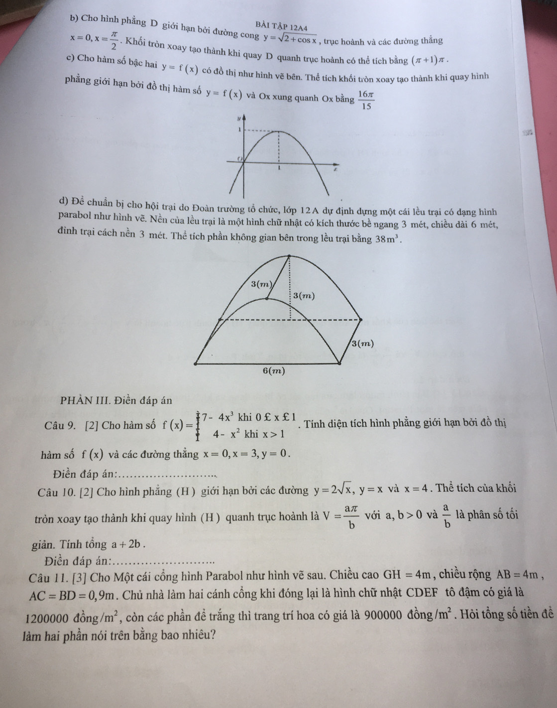 bài tập 12A4
b) Cho hình phẳng D giới hạn bởi đường cong y=sqrt(2+cos x) , trục hoành và các đường thẳng
x=0,x= π /2 . Khối tròn xoay tạo thành khi quay D quanh trục hoành có thể tích bằng (π +1)π .
c) Cho hàm số bậc hai y=f(x) có đồ thị như hình vẽ bên. Thể tích khối tròn xoay tạo thành khi quay hình
phẳng giới hạn bởi đồ thị hàm số y=f(x) và Ox xung quanh Ox bằng  16π /15 
d) Để chuẩn bị cho hội trại do Đoàn trường tổ chức, lớp 12A dự định dựng một cái lều trại có dạng hình
parabol như hình vẽ. Nền của lều trại là một hình chữ nhật có kích thước bề ngang 3 mét, chiều dài 6 mét,
đinh trại cách nền 3 mét. Thể tích phần không gian bên trong lều trại bằng 38m^3.
PHÀN III. Điền đáp án
Câu 9. [2] Cho hàm số f(x)=beginarrayl 7-4x^3khi0xi xxi 1 4-x^2khix>1endarray.. Tính diện tích hình phẳng giới hạn bởi đồ thị
hàm số f(x) và các đường thắng x=0,x=3,y=0.
Điền đáp án:_
Câu 10. [2] Cho hình phẳng (H ) giới hạn bởi các đường y=2sqrt(x),y=x và x=4. Thể tích của khối
tròn xoay tạo thành khi quay hình (H ) quanh trục hoành là V= aπ /b  với a, b>0 và  a/b  là phân _ _ _  tối
giản. Tính tổng a+2b.
Điền đáp án:_
Câu 11. [3] Cho Một cái cổng hình Parabol như hình vẽ sau. Chiều cao GH=4m , chiều rộng AB=4m,
AC=BD=0,9m. Chủ nhà làm hai cánh cổng khi đóng lại là hình chữ nhật CDEF tô đậm có giá là
1200000dhat ong/m^2 , còn các phần đề trắng thì trang trí hoa có giá là 900000 đồn g/m^2. Hỏi tổng số tiền đề
àm hai phần nói trên bằng bao nhiêu?